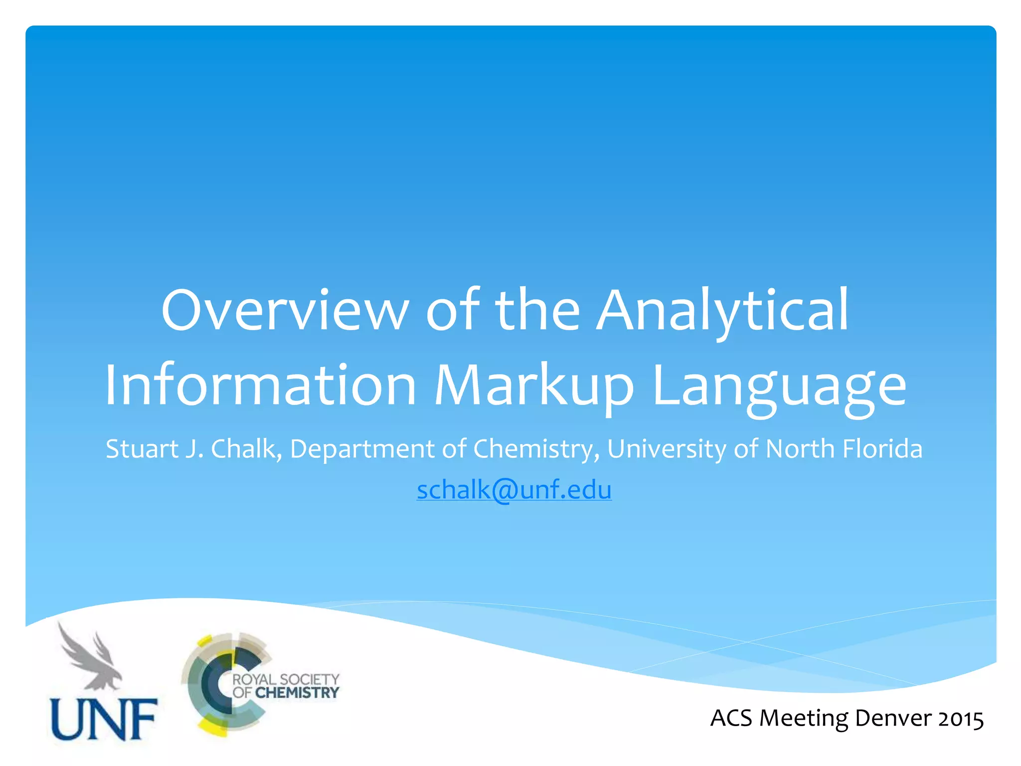 Overview of the Analytical
Information Markup Language
Stuart J. Chalk, Department of Chemistry, University of North Florida
schalk@unf.edu
ACS Meeting Denver 2015
 