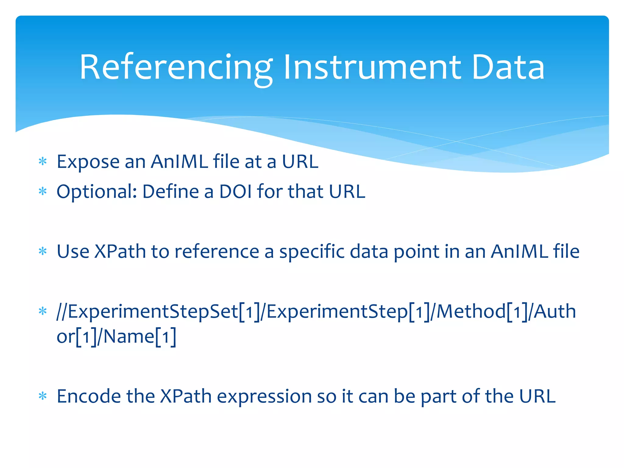  Expose an AnIML file at a URL
 Optional: Define a DOI for that URL
 Use XPath to reference a specific data point in an AnIML file
 //ExperimentStepSet[1]/ExperimentStep[1]/Method[1]/Auth
or[1]/Name[1]
 Encode the XPath expression so it can be part of the URL
Referencing Instrument Data
 