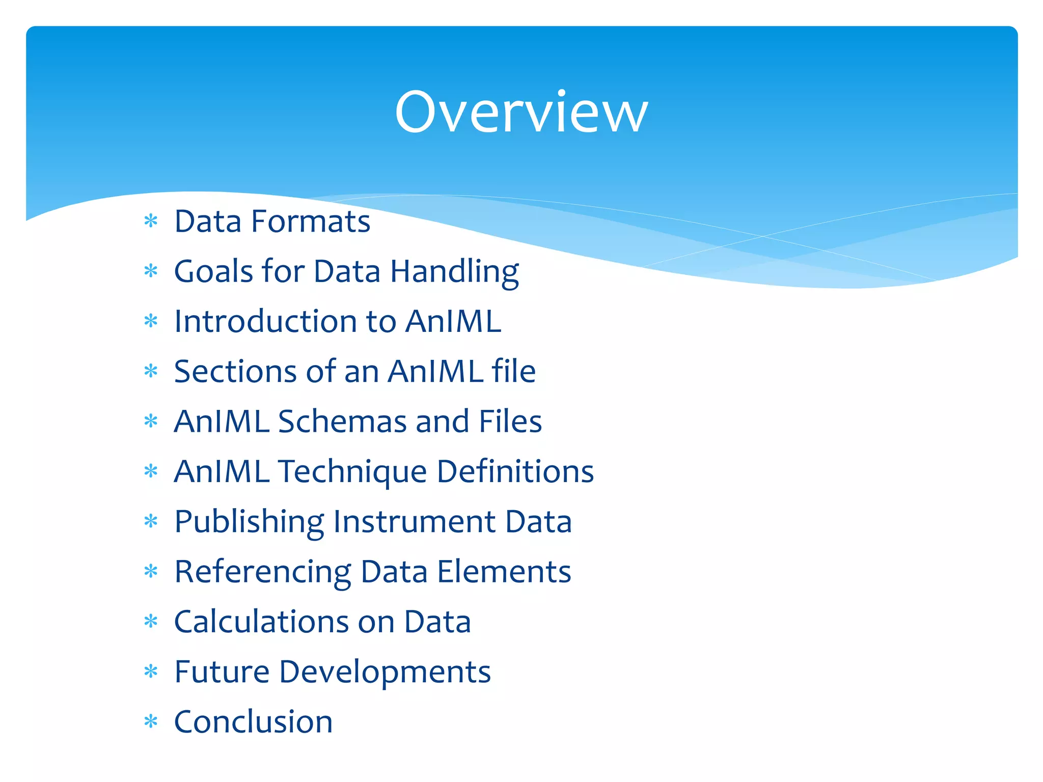  Data Formats
 Goals for Data Handling
 Introduction to AnIML
 Sections of an AnIML file
 AnIML Schemas and Files
 AnIML Technique Definitions
 Publishing Instrument Data
 Referencing Data Elements
 Calculations on Data
 Future Developments
 Conclusion
Overview
 