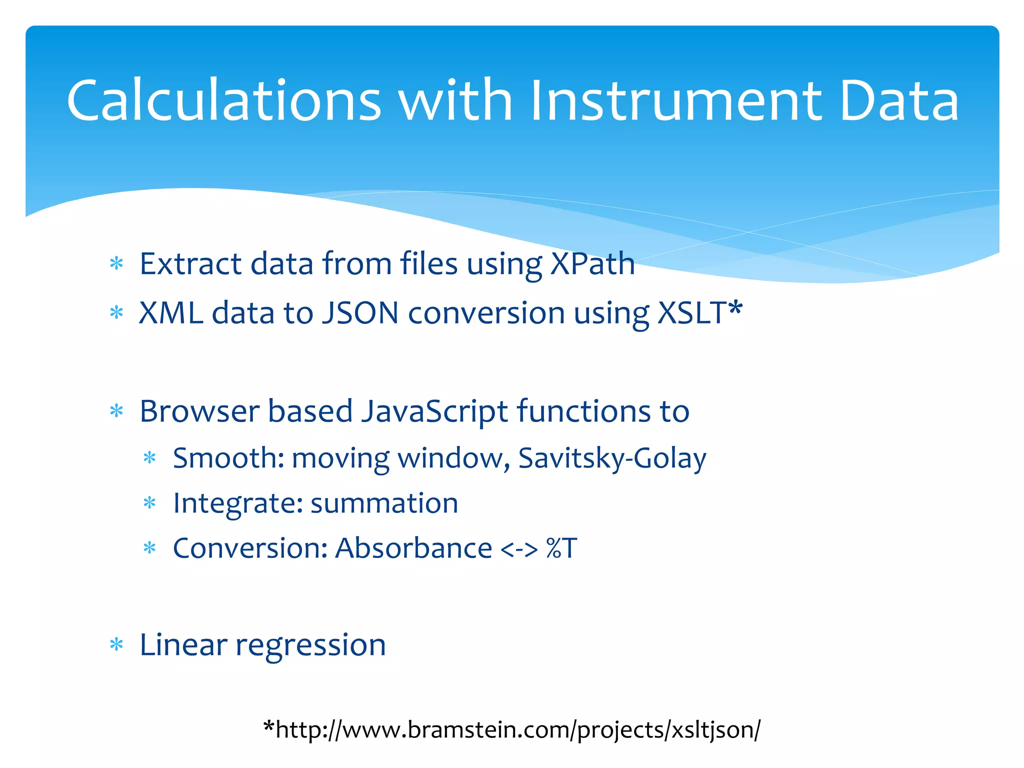 Calculations with Instrument Data
 Extract data from files using XPath
 XML data to JSON conversion using XSLT*
 Browser based JavaScript functions to
 Smooth: moving window, Savitsky-Golay
 Integrate: summation
 Conversion: Absorbance <-> %T
 Linear regression
*http://www.bramstein.com/projects/xsltjson/
 
