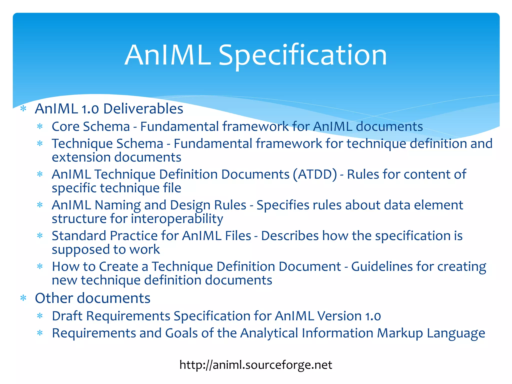  AnIML 1.0 Deliverables
 Core Schema - Fundamental framework for AnIML documents
 Technique Schema - Fundamental framework for technique definition and
extension documents
 AnIML Technique Definition Documents (ATDD) - Rules for content of
specific technique file
 AnIML Naming and Design Rules - Specifies rules about data element
structure for interoperability
 Standard Practice for AnIML Files - Describes how the specification is
supposed to work
 How to Create a Technique Definition Document - Guidelines for creating
new technique definition documents
 Other documents
 Draft Requirements Specification for AnIML Version 1.0
 Requirements and Goals of the Analytical Information Markup Language
AnIML Specification
http://animl.sourceforge.net
 