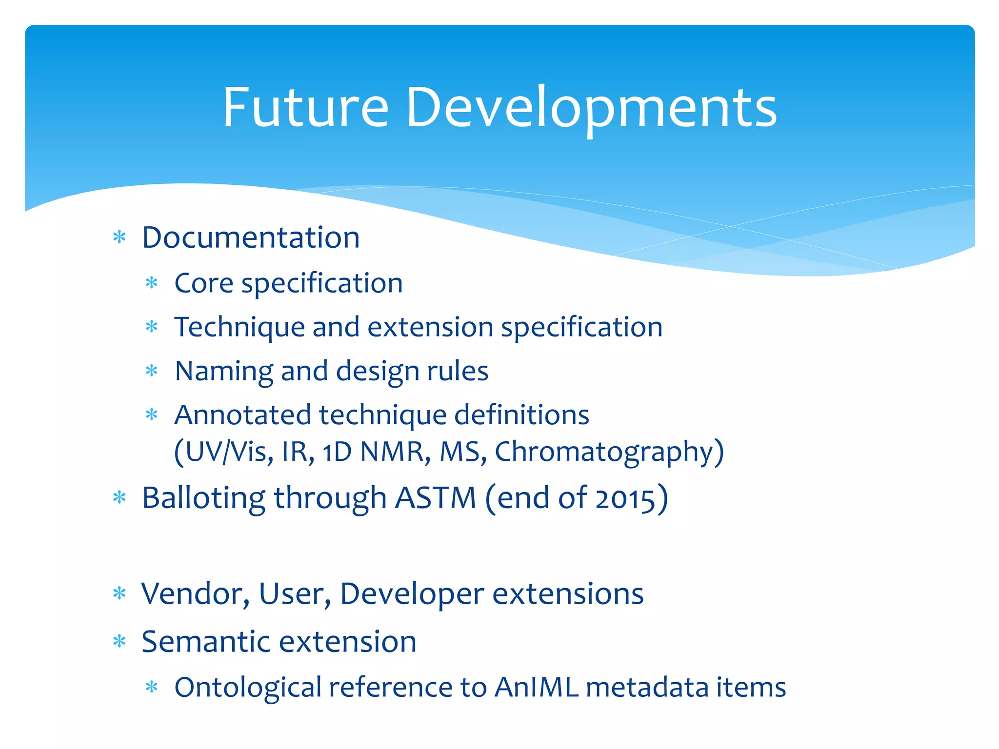  Documentation
 Core specification
 Technique and extension specification
 Naming and design rules
 Annotated technique definitions
(UV/Vis, IR, 1D NMR, MS, Chromatography)
 Balloting through ASTM (end of 2015)
 Vendor, User, Developer extensions
 Semantic extension
 Ontological reference to AnIML metadata items
Future Developments
 