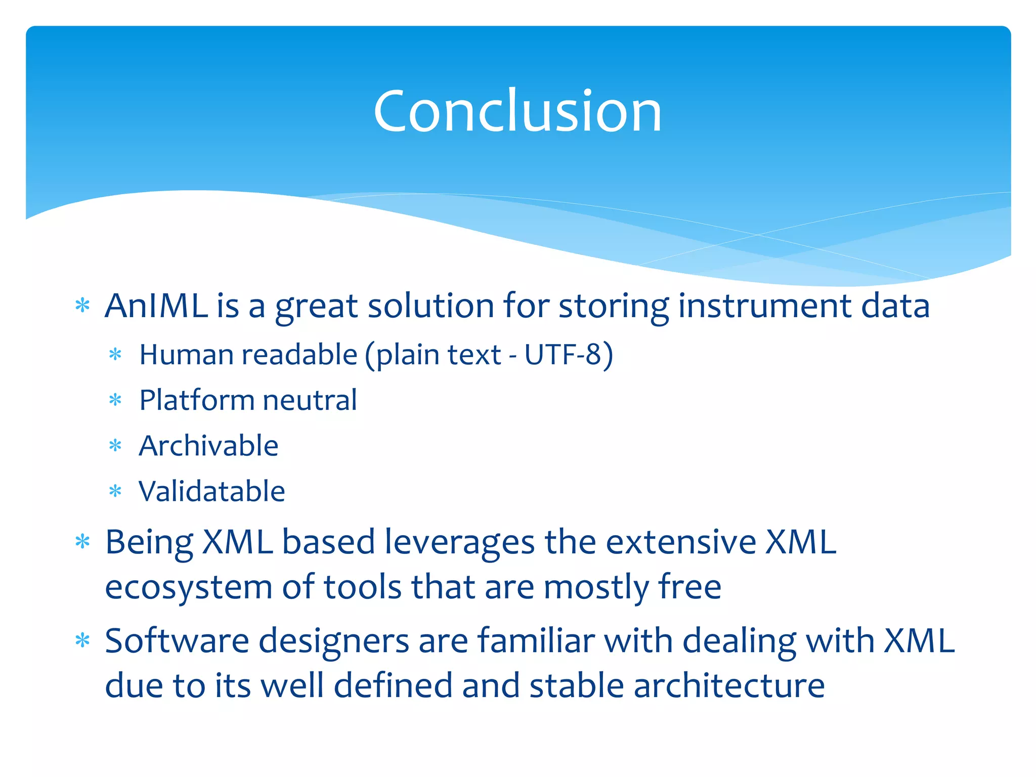 Conclusion
 AnIML is a great solution for storing instrument data
 Human readable (plain text - UTF-8)
 Platform neutral
 Archivable
 Validatable
 Being XML based leverages the extensive XML
ecosystem of tools that are mostly free
 Software designers are familiar with dealing with XML
due to its well defined and stable architecture
 
