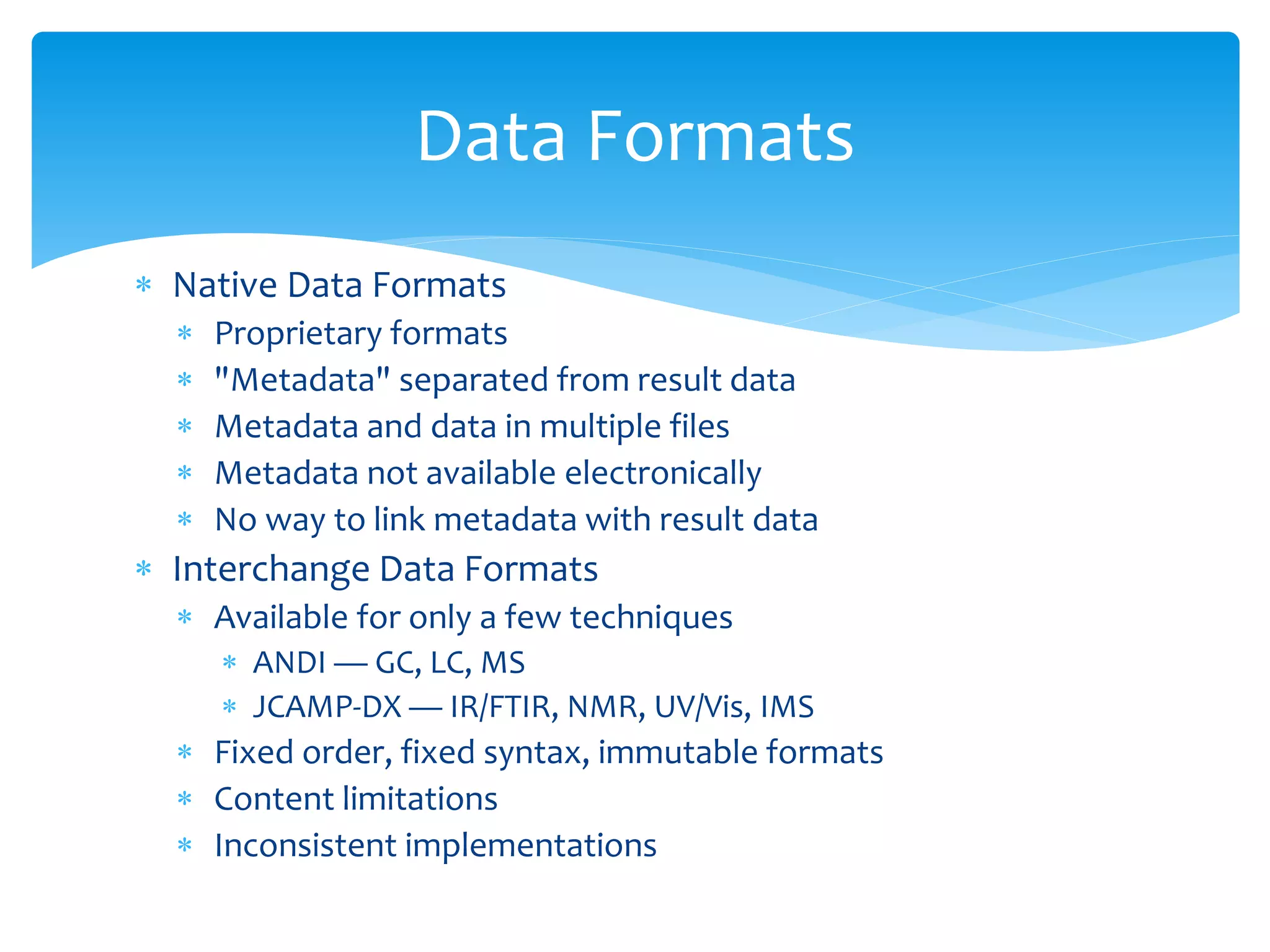  Native Data Formats
 Proprietary formats
 "Metadata" separated from result data
 Metadata and data in multiple files
 Metadata not available electronically
 No way to link metadata with result data
 Interchange Data Formats
 Available for only a few techniques
 ANDI — GC, LC, MS
 JCAMP-DX — IR/FTIR, NMR, UV/Vis, IMS
 Fixed order, fixed syntax, immutable formats
 Content limitations
 Inconsistent implementations
Data Formats
 