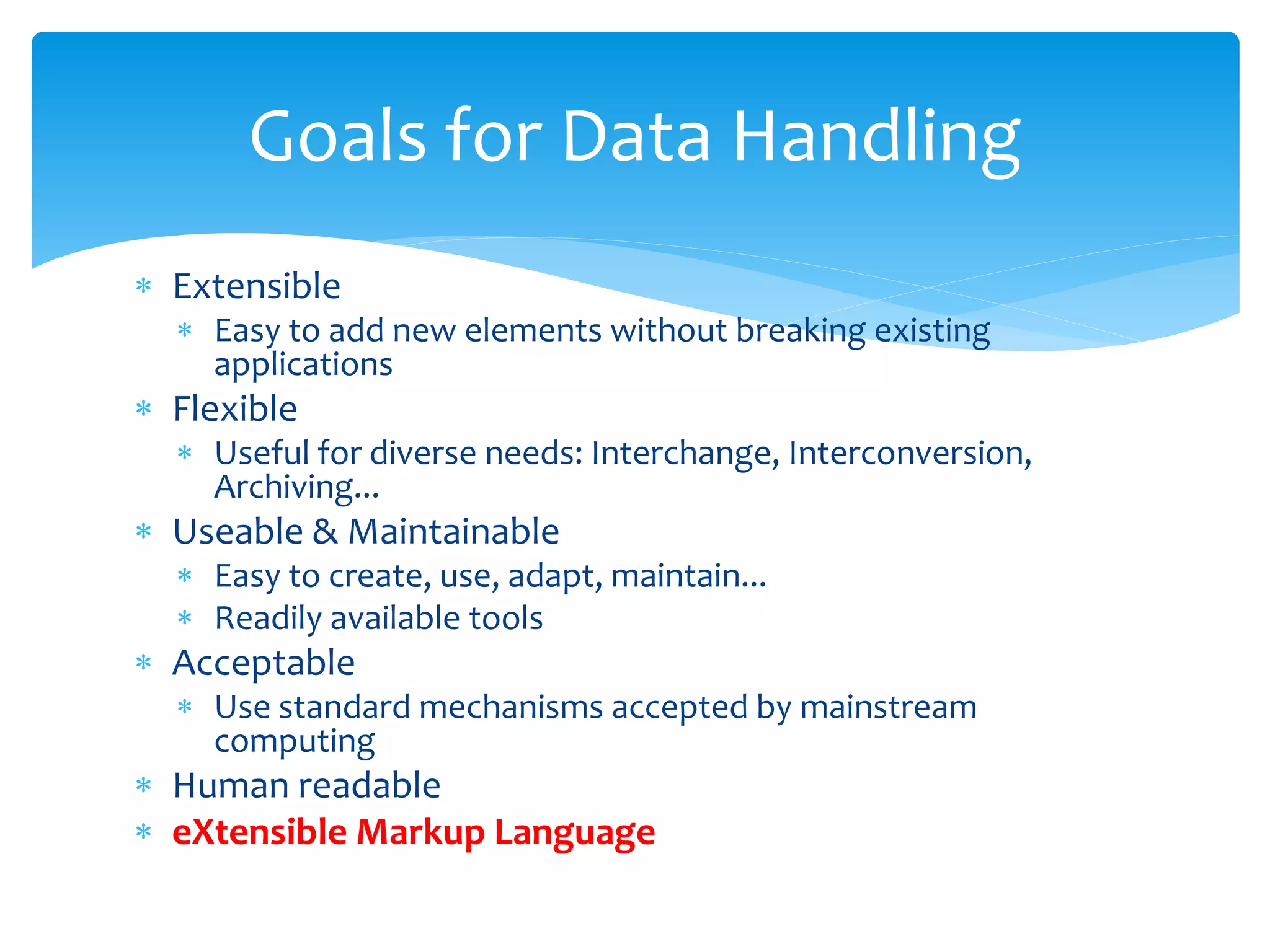  Extensible
 Easy to add new elements without breaking existing
applications
 Flexible
 Useful for diverse needs: Interchange, Interconversion,
Archiving...
 Useable & Maintainable
 Easy to create, use, adapt, maintain...
 Readily available tools
 Acceptable
 Use standard mechanisms accepted by mainstream
computing
 Human readable
 eXtensible Markup Language
Goals for Data Handling
 