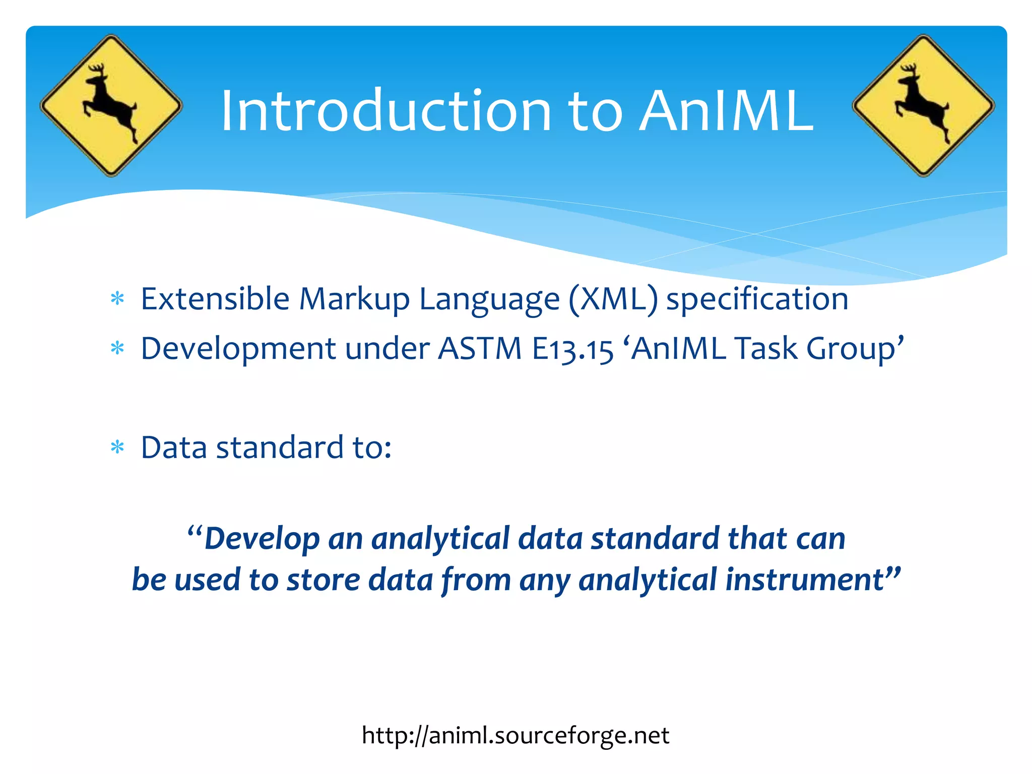  Extensible Markup Language (XML) specification
 Development under ASTM E13.15 ‘AnIML Task Group’
 Data standard to:
“Develop an analytical data standard that can
be used to store data from any analytical instrument”
Introduction to AnIML
http://animl.sourceforge.net
 