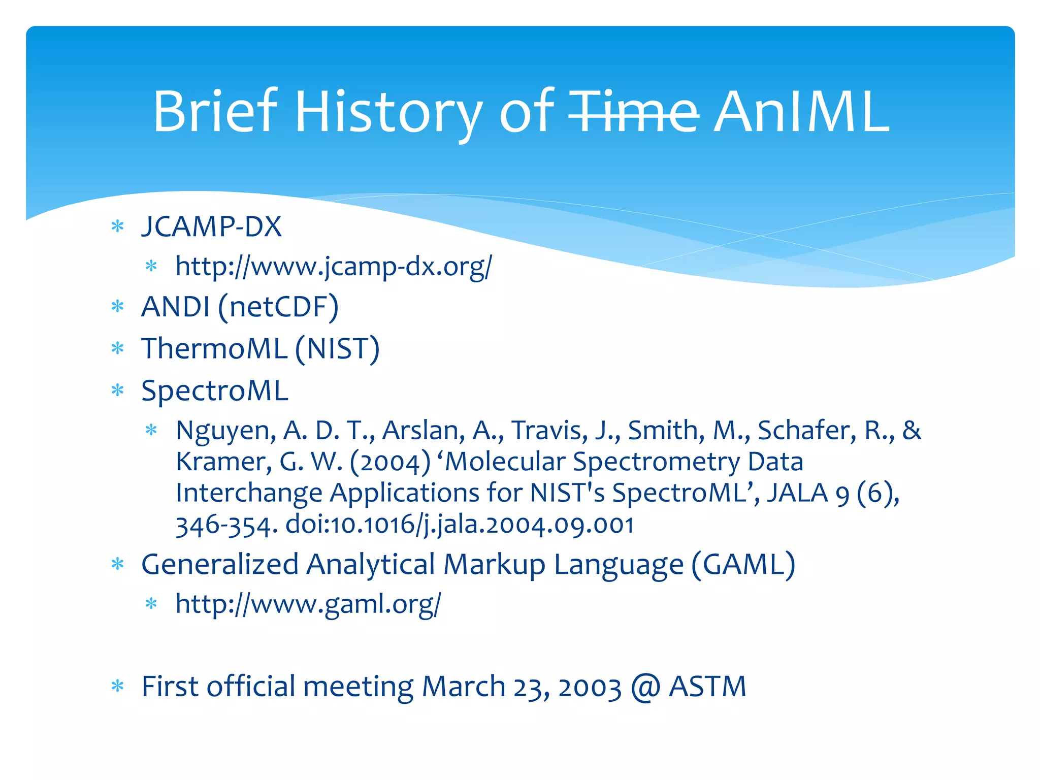  JCAMP-DX
 http://www.jcamp-dx.org/
 ANDI (netCDF)
 ThermoML (NIST)
 SpectroML
 Nguyen, A. D. T., Arslan, A., Travis, J., Smith, M., Schafer, R., &
Kramer, G. W. (2004) ‘Molecular Spectrometry Data
Interchange Applications for NIST's SpectroML’, JALA 9 (6),
346-354. doi:10.1016/j.jala.2004.09.001
 Generalized Analytical Markup Language (GAML)
 http://www.gaml.org/
 First official meeting March 23, 2003 @ ASTM
Brief History of Time AnIML
 