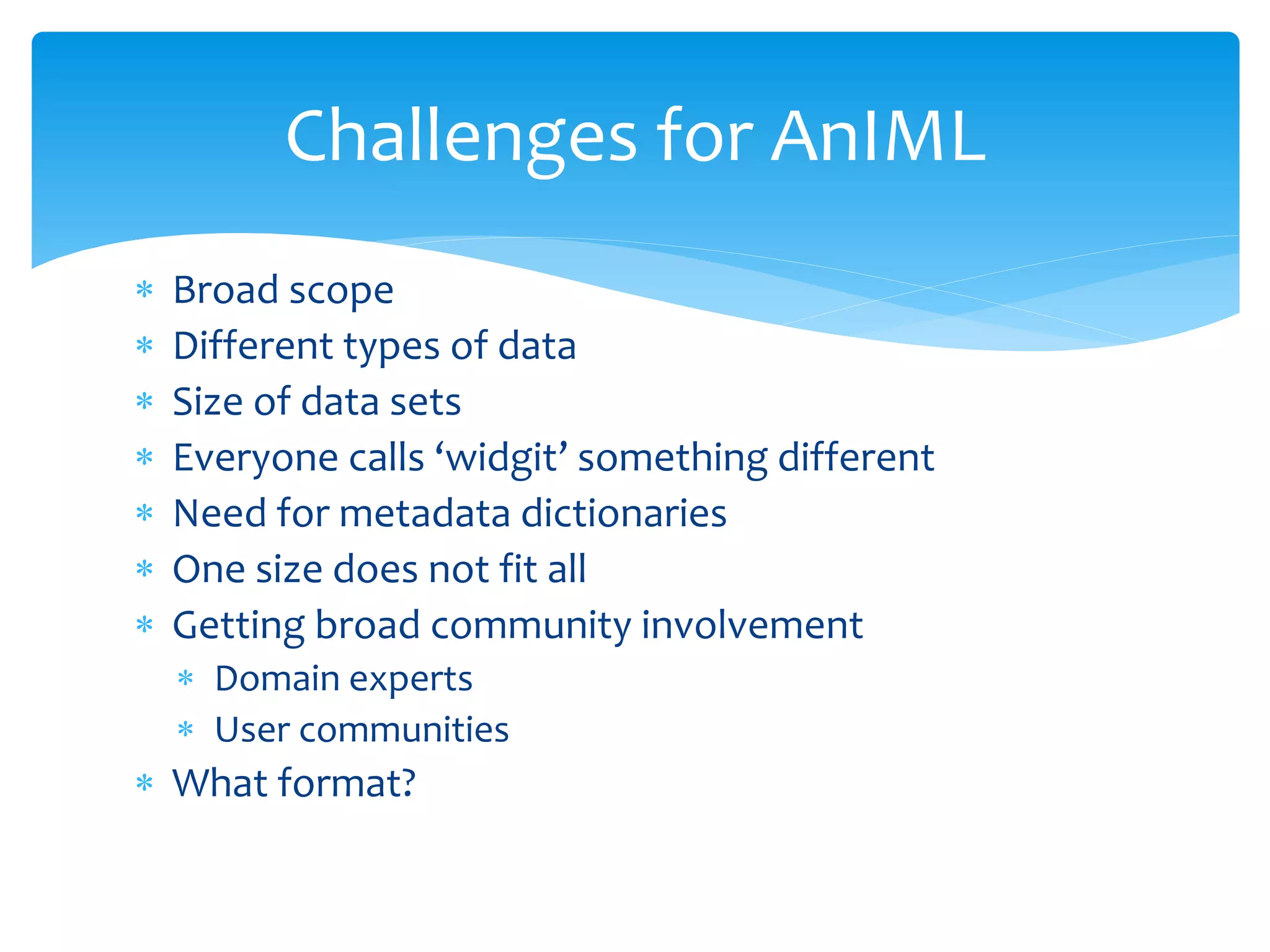  Broad scope
 Different types of data
 Size of data sets
 Everyone calls ‘widgit’ something different
 Need for metadata dictionaries
 One size does not fit all
 Getting broad community involvement
 Domain experts
 User communities
 What format?
Challenges for AnIML
 