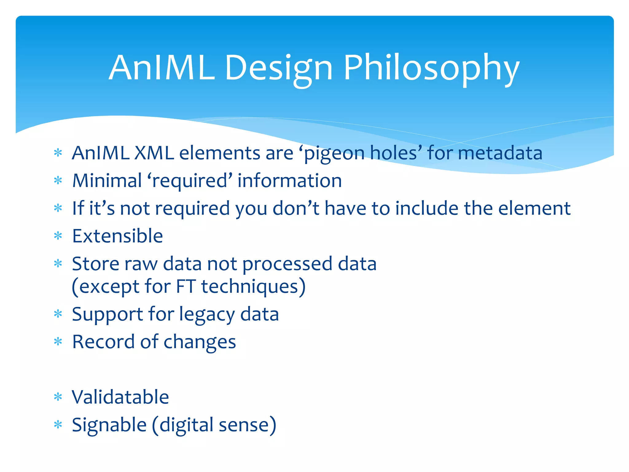  AnIML XML elements are ‘pigeon holes’ for metadata
 Minimal ‘required’ information
 If it’s not required you don’t have to include the element
 Extensible
 Store raw data not processed data
(except for FT techniques)
 Support for legacy data
 Record of changes
 Validatable
 Signable (digital sense)
AnIML Design Philosophy
 