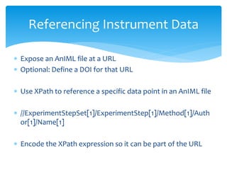  Expose an AnIML file at a URL
 Optional: Define a DOI for that URL
 Use XPath to reference a specific data point in an AnIML file
 //ExperimentStepSet[1]/ExperimentStep[1]/Method[1]/Auth
or[1]/Name[1]
 Encode the XPath expression so it can be part of the URL
Referencing Instrument Data
 
