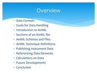  Data Formats
 Goals for Data Handling
 Introduction to AnIML
 Sections of an AnIML file
 AnIML Schemas and Files
 AnIML Technique Definitions
 Publishing Instrument Data
 Referencing Data Elements
 Calculations on Data
 Future Developments
 Conclusion
Overview
 