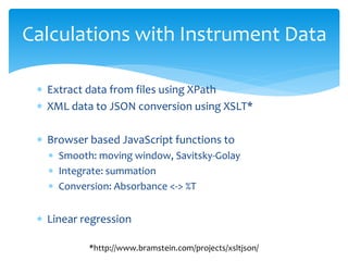 Calculations with Instrument Data
 Extract data from files using XPath
 XML data to JSON conversion using XSLT*
 Browser based JavaScript functions to
 Smooth: moving window, Savitsky-Golay
 Integrate: summation
 Conversion: Absorbance <-> %T
 Linear regression
*http://www.bramstein.com/projects/xsltjson/
 