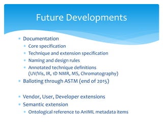  Documentation
 Core specification
 Technique and extension specification
 Naming and design rules
 Annotated technique definitions
(UV/Vis, IR, 1D NMR, MS, Chromatography)
 Balloting through ASTM (end of 2015)
 Vendor, User, Developer extensions
 Semantic extension
 Ontological reference to AnIML metadata items
Future Developments
 