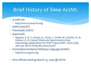  JCAMP-DX
 http://www.jcamp-dx.org/
 ANDI (netCDF)
 ThermoML (NIST)
 SpectroML
 Nguyen, A. D. T., Arslan, A., Travis, J., Smith, M., Schafer, R., &
Kramer, G. W. (2004) ‘Molecular Spectrometry Data
Interchange Applications for NIST's SpectroML’, JALA 9 (6),
346-354. doi:10.1016/j.jala.2004.09.001
 Generalized Analytical Markup Language (GAML)
 http://www.gaml.org/
 First official meeting March 23, 2003 @ ASTM
Brief History of Time AnIML
 