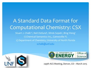 A Standard Data Format for
Computational Chemistry: CSX
Stuart J. Chalk1,2, Neil Ostlund1, Mirek Sopek1, Bing Wang1
1) Chemical Semantics Inc., Gainesville FL
2) Department of Chemistry, University of North Florida
schalk@unf.edu
249th ACS Meeting, Denver, CO – March 2015
 