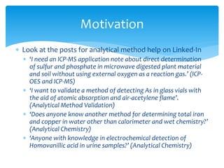  Look at the posts for analytical method help on Linked-In
 ‘I need an ICP-MS application note about direct determination
of sulfur and phosphate in microwave digested plant material
and soil without using external oxygen as a reaction gas.’ (ICP-
OES and ICP-MS)
 ‘I want to validate a method of detecting As in glass vials with
the aid of atomic absorption and air-acetylene flame’.
(Analytical Method Validation)
 ‘Does anyone know another method for determining total iron
and copper in water other than calorimeter and wet chemistry?’
(Analytical Chemistry)
 ‘Anyone with knowledge in electrochemical detection of
Homovanillic acid in urine samples?’ (Analytical Chemistry)
Motivation
 