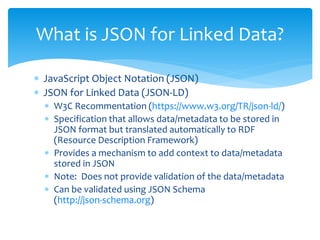  JavaScript Object Notation (JSON)
 JSON for Linked Data (JSON-LD)
 W3C Recommentation (https://www.w3.org/TR/json-ld/)
 Specification that allows data/metadata to be stored in
JSON format but translated automatically to RDF
(Resource Description Framework)
 Provides a mechanism to add context to data/metadata
stored in JSON
 Note: Does not provide validation of the data/metadata
 Can be validated using JSON Schema
(http://json-schema.org)
What is JSON for Linked Data?
 