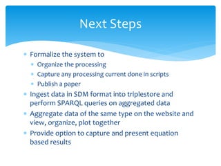  Formalize the system to
 Organize the processing
 Capture any processing current done in scripts
 Publish a paper
 Ingest data in SDM format into triplestore and
perform SPARQL queries on aggregated data
 Aggregate data of the same type on the website and
view, organize, plot together
 Provide option to capture and present equation
based results
Next Steps
 