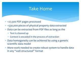 Take Home
 ~27,500 PDF pages processed
 ~530,000 pieces of physical property data extracted
 Data can be extracted from PDF files as long as the
 Text is cleaned up
 Context is encoded in the process of extraction
 Data homogeneity can be achieved by using a generic
scientific data model
 More work needed to create robust system to handle data
in any “well structured” format
 