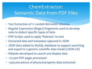  Text Extraction of 11 Landolt-Börnstein Volumes
 Regulat Expression (Regex) fragments used to develop
rules to detect specific types of data
 PHP Scripts used to apply ‘Rulesets’ to text
 Extracted data and metadata captured in JSON
 JSON data added to MySQL database to support searching
and export in a generic scientific data model (JSON-LD)
 Website developed to search and display data
 ~27,500 PDF pages processed
 ~530,000 pieces of physical property data extracted
ChemExtractor:
Semantic Data from PDF Files
 