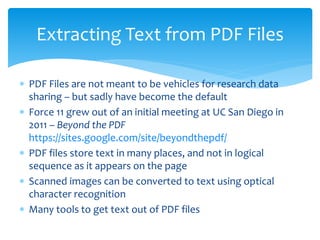  PDF Files are not meant to be vehicles for research data
sharing – but sadly have become the default
 Force 11 grew out of an initial meeting at UC San Diego in
2011 – Beyond the PDF
https://sites.google.com/site/beyondthepdf/
 PDF files store text in many places, and not in logical
sequence as it appears on the page
 Scanned images can be converted to text using optical
character recognition
 Many tools to get text out of PDF files
Extracting Text from PDF Files
 