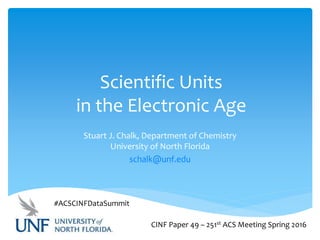 Scientific Units
in the Electronic Age
Stuart J. Chalk, Department of Chemistry
University of North Florida
schalk@unf.edu
CINF Paper 49 – 251st ACS Meeting Spring 2016
#ACSCINFDataSummit
 