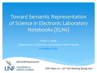 Toward Semantic Representation
of Science in Electronic Laboratory
Notebooks (ELNs)
Stuart J. Chalk
Department of Chemistry, University of North Florida
schalk@unf.edu
CINF Paper 50 – 251st ACS Meeting Spring 2016
#ACSCINFDataSummit
 