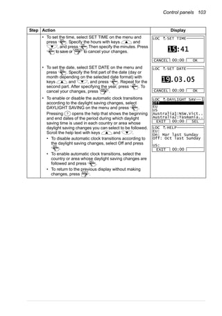 Control panels 103
• To set the time, select SET TIME on the menu and
press . Specify the hours with keys and
, and press .Then specify the minutes. Press
to save or to cancel your changes.
• To set the date, select SET DATE on the menu and
press . Specify the first part of the date (day or
month depending on the selected date format) with
keys and , and press . Repeat for the
second part. After specifying the year, press . To
cancel your changes, press .
• To enable or disable the automatic clock transitions
according to the daylight saving changes, select
DAYLIGHT SAVING on the menu and press .
Pressing opens the help that shows the beginning
and end dates of the period during which daylight
saving time is used in each country or area whose
daylight saving changes you can select to be followed.
Scroll the help text with keys and .
• To disable automatic clock transitions according to
the daylight saving changes, select Off and press
.
• To enable automatic clock transitions, select the
country or area whose daylight saving changes are
followed and press .
• To return to the previous display without making
changes, press .
Step Action Display
SEL
OK
OK CANCEL
CANCEL OK00:00
SET TIME
15:41
LOC
SEL
OK
OK
CANCEL
CANCEL OK00:00
SET DATE
19.03.05
LOC
SEL
?
SEL
SEL
EXIT
Off
EU
US
Australia1:NSW,Vict..
Australia2:Tasmania..
EXIT SEL00:00
LOC DAYLIGHT SAV 1
EU:
On: Mar last Sunday
Off: Oct last Sunday
US:
EXIT 00:00
LOC HELP
 