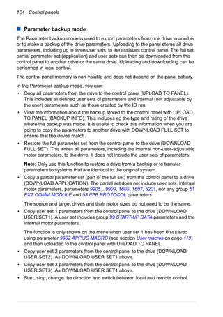 104 Control panels
Parameter backup mode
The Parameter backup mode is used to export parameters from one drive to another
or to make a backup of the drive parameters. Uploading to the panel stores all drive
parameters, including up to three user sets, to the assistant control panel. The full set,
partial parameter set (application) and user sets can then be downloaded from the
control panel to another drive or the same drive. Uploading and downloading can be
performed in local control.
The control panel memory is non-volatile and does not depend on the panel battery.
In the Parameter backup mode, you can:
• Copy all parameters from the drive to the control panel (UPLOAD TO PANEL).
This includes all defined user sets of parameters and internal (not adjustable by
the user) parameters such as those created by the ID run.
• View the information about the backup stored to the control panel with UPLOAD
TO PANEL (BACKUP INFO). This includes eg the type and rating of the drive
where the backup was made. It is useful to check this information when you are
going to copy the parameters to another drive with DOWNLOAD FULL SET to
ensure that the drives match.
• Restore the full parameter set from the control panel to the drive (DOWNLOAD
FULL SET). This writes all parameters, including the internal non-user-adjustable
motor parameters, to the drive. It does not include the user sets of parameters.
Note: Only use this function to restore a drive from a backup or to transfer
parameters to systems that are identical to the original system.
• Copy a partial parameter set (part of the full set) from the control panel to a drive
(DOWNLOAD APPLICATION). The partial set does not include user sets, internal
motor parameters, parameters 9905…9909, 1605, 1607, 5201, nor any group 51
EXT COMM MODULE and 53 EFB PROTOCOL parameters.
The source and target drives and their motor sizes do not need to be the same.
• Copy user set 1 parameters from the control panel to the drive (DOWNLOAD
USER SET1). A user set includes group 99 START-UP DATA parameters and the
internal motor parameters.
The function is only shown on the menu when user set 1 has been first saved
using parameter 9902 APPLIC MACRO (see section User macros on page 119)
and then uploaded to the control panel with UPLOAD TO PANEL.
• Copy user set 2 parameters from the control panel to the drive (DOWNLOAD
USER SET2). As DOWNLOAD USER SET1 above.
• Copy user set 3 parameters from the control panel to the drive (DOWNLOAD
USER SET3). As DOWNLOAD USER SET1 above.
• Start, stop, change the direction and switch between local and remote control.
 