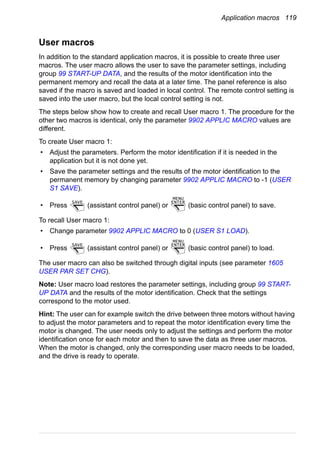 Application macros 119
User macros
In addition to the standard application macros, it is possible to create three user
macros. The user macro allows the user to save the parameter settings, including
group 99 START-UP DATA, and the results of the motor identification into the
permanent memory and recall the data at a later time. The panel reference is also
saved if the macro is saved and loaded in local control. The remote control setting is
saved into the user macro, but the local control setting is not.
The steps below show how to create and recall User macro 1. The procedure for the
other two macros is identical, only the parameter 9902 APPLIC MACRO values are
different.
To create User macro 1:
• Adjust the parameters. Perform the motor identification if it is needed in the
application but it is not done yet.
• Save the parameter settings and the results of the motor identification to the
permanent memory by changing parameter 9902 APPLIC MACRO to -1 (USER
S1 SAVE).
• Press (assistant control panel) or (basic control panel) to save.
To recall User macro 1:
• Change parameter 9902 APPLIC MACRO to 0 (USER S1 LOAD).
• Press (assistant control panel) or (basic control panel) to load.
The user macro can also be switched through digital inputs (see parameter 1605
USER PAR SET CHG).
Note: User macro load restores the parameter settings, including group 99 START-
UP DATA and the results of the motor identification. Check that the settings
correspond to the motor used.
Hint: The user can for example switch the drive between three motors without having
to adjust the motor parameters and to repeat the motor identification every time the
motor is changed. The user needs only to adjust the settings and perform the motor
identification once for each motor and then to save the data as three user macros.
When the motor is changed, only the corresponding user macro needs to be loaded,
and the drive is ready to operate.
SAVE ENTER
MENU
SAVE ENTER
MENU
 