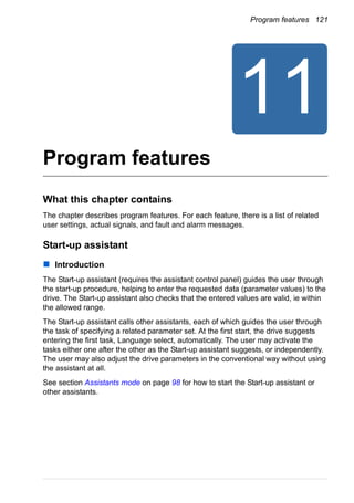 Program features 121
Program features
What this chapter contains
The chapter describes program features. For each feature, there is a list of related
user settings, actual signals, and fault and alarm messages.
Start-up assistant
Introduction
The Start-up assistant (requires the assistant control panel) guides the user through
the start-up procedure, helping to enter the requested data (parameter values) to the
drive. The Start-up assistant also checks that the entered values are valid, ie within
the allowed range.
The Start-up assistant calls other assistants, each of which guides the user through
the task of specifying a related parameter set. At the first start, the drive suggests
entering the first task, Language select, automatically. The user may activate the
tasks either one after the other as the Start-up assistant suggests, or independently.
The user may also adjust the drive parameters in the conventional way without using
the assistant at all.
See section Assistants mode on page 98 for how to start the Start-up assistant or
other assistants.
 
