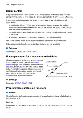 144 Program features
Scalar control
It is possible to select scalar control as the motor control method instead of vector
control. In the scalar control mode, the drive is controlled with a frequency reference.
It is recommended to activate the scalar control mode in the following special
applications:
• In multimotor drives: 1) if the load is not equally shared between the motors,
2) if the motors are of different sizes, or 3) if the motors are going to be changed
after the motor identification.
• If the nominal current of the motor is less than 20% of the nominal output current
of the drive.
• When the drive is used for test purposes with no motor connected.
The scalar control mode is not recommended for permanent magnet motors.
In the scalar control mode, some standard features are not available.
Settings
Parameter 9904 MOTOR CTRL MODE
IR compensation for a scalar controlled drive
IR compensation is active only when the motor
control mode is scalar (see section Scalar
control on page 144). When IR compensation is
activated, the drive gives an extra voltage boost
to the motor at low speeds. IR compensation is
useful in applications that require high break-
away torque. In vector control, no IR
compensation is possible/needed.
Settings
Parameter 2603 IR COMP VOLT
Programmable protection functions
AI<Min
AI<Min function defines the drive operation if an analog input signal falls below the
set minimum limit.
Settings
Parameters 3001 AI<MIN FUNCTION, 3021 AI1 FAULT LIMIT and 3022 AI2 FAULT
LIMIT
Motor voltage
f (Hz)
No compensation
IR compensation
 