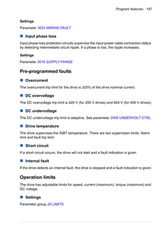 Program features 147
Settings
Parameter 3023 WIRING FAULT
Input phase loss
Input phase loss protection circuits supervise the input power cable connection status
by detecting intermediate circuit ripple. If a phase is lost, the ripple increases.
Settings
Parameter 3016 SUPPLY PHASE
Pre-programmed faults
Overcurrent
The overcurrent trip limit for the drive is 325% of the drive nominal current.
DC overvoltage
The DC overvoltage trip limit is 420 V (for 200 V drives) and 840 V (for 400 V drives).
DC undervoltage
The DC undervoltage trip limit is adaptive. See parameter 2006 UNDERVOLT CTRL.
Drive temperature
The drive supervises the IGBT temperature. There are two supervision limits: Alarm
limit and fault trip limit.
Short circuit
If a short circuit occurs, the drive will not start and a fault indication is given.
Internal fault
If the drive detects an internal fault, the drive is stopped and a fault indication is given.
Operation limits
The drive has adjustable limits for speed, current (maximum), torque (maximum) and
DC voltage.
Settings
Parameter group 20 LIMITS
 