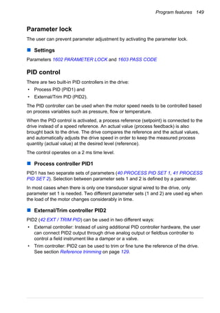 Program features 149
Parameter lock
The user can prevent parameter adjustment by activating the parameter lock.
Settings
Parameters 1602 PARAMETER LOCK and 1603 PASS CODE
PID control
There are two built-in PID controllers in the drive:
• Process PID (PID1) and
• External/Trim PID (PID2).
The PID controller can be used when the motor speed needs to be controlled based
on process variables such as pressure, flow or temperature.
When the PID control is activated, a process reference (setpoint) is connected to the
drive instead of a speed reference. An actual value (process feedback) is also
brought back to the drive. The drive compares the reference and the actual values,
and automatically adjusts the drive speed in order to keep the measured process
quantity (actual value) at the desired level (reference).
The control operates on a 2 ms time level.
Process controller PID1
PID1 has two separate sets of parameters (40 PROCESS PID SET 1, 41 PROCESS
PID SET 2). Selection between parameter sets 1 and 2 is defined by a parameter.
In most cases when there is only one transducer signal wired to the drive, only
parameter set 1 is needed. Two different parameter sets (1 and 2) are used eg when
the load of the motor changes considerably in time.
External/Trim controller PID2
PID2 (42 EXT / TRIM PID) can be used in two different ways:
• External controller: Instead of using additional PID controller hardware, the user
can connect PID2 output through drive analog output or fieldbus controller to
control a field instrument like a damper or a valve.
• Trim controller: PID2 can be used to trim or fine tune the reference of the drive.
See section Reference trimming on page 129.
 