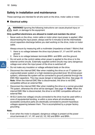 18 Safety
Safety in installation and maintenance
These warnings are intended for all who work on the drive, motor cable or motor.
Electrical safety
WARNING! Ignoring the following instructions can cause physical injury or
death, or damage to the equipment.
Only qualified electricians are allowed to install and maintain the drive!
• Never work on the drive, motor cable or motor when input power is applied. After
disconnecting the input power, always wait for 5 minutes to let the intermediate
circuit capacitors discharge before you start working on the drive, motor or motor
cable.
Always ensure by measuring with a multimeter (impedance at least 1 Mohm) that
1. there is no voltage between the drive input phases U1, V1 and W1 and the
ground
2. there is no voltage between terminals BRK+ and BRK- and the ground.
• Do not work on the control cables when power is applied to the drive or to the
external control circuits. Externally supplied control circuits may carry dangerous
voltage even when the input power of the drive is switched off.
• Do not make any insulation or voltage withstand tests on the drive.
• Disconnect the internal EMC filter when installing the drive on an IT system (an
ungrounded power system or a high-resistance-grounded [over 30 ohms] power
system), otherwise the system will be connected to ground potential through the
EMC filter capacitors. This may cause danger or damage the drive. See page 48.
Note: When the internal EMC filter is disconnected, the drive is not EMC
compatible without an external filter.
• Disconnect the internal EMC filter when installing the drive on a corner-grounded
TN system, otherwise the drive will be damaged. See page 48. Note: When the
internal EMC filter is disconnected, the drive is not EMC compatible without an
external filter.
• All ELV (extra low voltage) circuits connected to the drive must be used within a
zone of equipotential bonding, ie within a zone where all simultaneously
accessible conductive parts are electrically connected to prevent hazardous
voltages appearing between them. This is accomplished by a proper factory
grounding.
Note:
• Even when the motor is stopped, dangerous voltage is present at the power
circuit terminals U1, V1, W1 and U2, V2, W2 and BRK+ and BRK-.
 