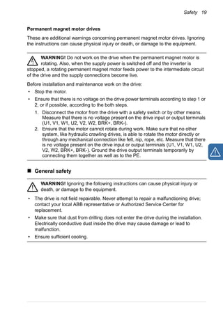 Safety 19
Permanent magnet motor drives
These are additional warnings concerning permanent magnet motor drives. Ignoring
the instructions can cause physical injury or death, or damage to the equipment.
WARNING! Do not work on the drive when the permanent magnet motor is
rotating. Also, when the supply power is switched off and the inverter is
stopped, a rotating permanent magnet motor feeds power to the intermediate circuit
of the drive and the supply connections become live.
Before installation and maintenance work on the drive:
• Stop the motor.
• Ensure that there is no voltage on the drive power terminals according to step 1 or
2, or if possible, according to the both steps.
1. Disconnect the motor from the drive with a safety switch or by other means.
Measure that there is no voltage present on the drive input or output terminals
(U1, V1, W1, U2, V2, W2, BRK+, BRK-).
2. Ensure that the motor cannot rotate during work. Make sure that no other
system, like hydraulic crawling drives, is able to rotate the motor directly or
through any mechanical connection like felt, nip, rope, etc. Measure that there
is no voltage present on the drive input or output terminals (U1, V1, W1, U2,
V2, W2, BRK+, BRK-). Ground the drive output terminals temporarily by
connecting them together as well as to the PE.
General safety
WARNING! Ignoring the following instructions can cause physical injury or
death, or damage to the equipment.
• The drive is not field repairable. Never attempt to repair a malfunctioning drive;
contact your local ABB representative or Authorized Service Center for
replacement.
• Make sure that dust from drilling does not enter the drive during the installation.
Electrically conductive dust inside the drive may cause damage or lead to
malfunction.
• Ensure sufficient cooling.
 