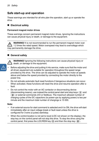 20 Safety
Safe start-up and operation
These warnings are intended for all who plan the operation, start up or operate the
drive.
Electrical safety
Permanent magnet motor drives
These warnings concern permanent magnet motor drives. Ignoring the instructions
can cause physical injury or death, or damage to the equipment.
WARNING! It is not recommended to run the permanent magnet motor over
1.2 times the rated speed. Motor overspeed may lead to overvoltage which
may permanently damage the drive.
General safety
WARNING! Ignoring the following instructions can cause physical injury or
death, or damage to the equipment.
• Before adjusting the drive and putting it into service, make sure that the motor and
all driven equipment are suitable for operation throughout the speed range
provided by the drive. The drive can be adjusted to operate the motor at speeds
above and below the speed provided by connecting the motor directly to the
power line.
• Do not activate automatic fault reset functions if dangerous situations can occur.
When activated, these functions will reset the drive and resume operation after a
fault.
• Do not control the motor with an AC contactor or disconnecting device
(disconnecting means); use instead the control panel start and stop keys and
or external commands (I/O or fieldbus). The maximum allowed number of
charging cycles of the DC capacitors (ie power-ups by applying power) is two per
minute and the maximum total number of chargings is 15 000.
Note:
• If an external source for start command is selected and it is ON, the drive will start
immediately after an input voltage break or fault reset unless the drive is
configured for 3-wire (a pulse) start/stop.
• When the control location is not set to local (LOC not shown on the display), the
stop key on the control panel will not stop the drive. To stop the drive using the
control panel, first press the LOC/REM key and then the stop key .LOC
REM
 