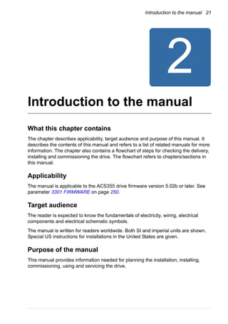 Introduction to the manual 21
Introduction to the manual
What this chapter contains
The chapter describes applicability, target audience and purpose of this manual. It
describes the contents of this manual and refers to a list of related manuals for more
information. The chapter also contains a flowchart of steps for checking the delivery,
installing and commissioning the drive. The flowchart refers to chapters/sections in
this manual.
Applicability
The manual is applicable to the ACS355 drive firmware version 5.02b or later. See
parameter 3301 FIRMWARE on page 250.
Target audience
The reader is expected to know the fundamentals of electricity, wiring, electrical
components and electrical schematic symbols.
The manual is written for readers worldwide. Both SI and imperial units are shown.
Special US instructions for installations in the United States are given.
Purpose of the manual
This manual provides information needed for planning the installation, installing,
commissioning, using and servicing the drive.
 
