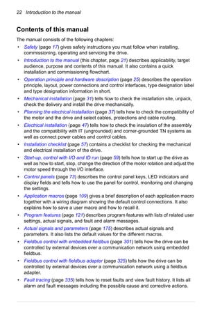 22 Introduction to the manual
Contents of this manual
The manual consists of the following chapters:
• Safety (page 17) gives safety instructions you must follow when installing,
commissioning, operating and servicing the drive.
• Introduction to the manual (this chapter, page 21) describes applicability, target
audience, purpose and contents of this manual. It also contains a quick
installation and commissioning flowchart.
• Operation principle and hardware description (page 25) describes the operation
principle, layout, power connections and control interfaces, type designation label
and type designation information in short.
• Mechanical installation (page 31) tells how to check the installation site, unpack,
check the delivery and install the drive mechanically.
• Planning the electrical installation (page 37) tells how to check the compatibility of
the motor and the drive and select cables, protections and cable routing.
• Electrical installation (page 47) tells how to check the insulation of the assembly
and the compatibility with IT (ungrounded) and corner-grounded TN systems as
well as connect power cables and control cables.
• Installation checklist (page 57) contains a checklist for checking the mechanical
and electrical installation of the drive.
• Start-up, control with I/O and ID run (page 59) tells how to start up the drive as
well as how to start, stop, change the direction of the motor rotation and adjust the
motor speed through the I/O interface.
• Control panels (page 73) describes the control panel keys, LED indicators and
display fields and tells how to use the panel for control, monitoring and changing
the settings.
• Application macros (page 109) gives a brief description of each application macro
together with a wiring diagram showing the default control connections. It also
explains how to save a user macro and how to recall it.
• Program features (page 121) describes program features with lists of related user
settings, actual signals, and fault and alarm messages.
• Actual signals and parameters (page 175) describes actual signals and
parameters. It also lists the default values for the different macros.
• Fieldbus control with embedded fieldbus (page 301) tells how the drive can be
controlled by external devices over a communication network using embedded
fieldbus.
• Fieldbus control with fieldbus adapter (page 325) tells how the drive can be
controlled by external devices over a communication network using a fieldbus
adapter.
• Fault tracing (page 335) tells how to reset faults and view fault history. It lists all
alarm and fault messages including the possible cause and corrective actions.
 