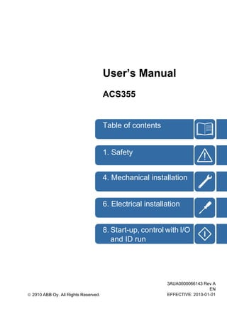 User’s Manual
ACS355
1. Safety
Table of contents
4. Mechanical installation
6. Electrical installation
8. Start-up, control with I/O
and ID run
3AUA0000066143 Rev A
EN
EFFECTIVE: 2010-01-01© 2010 ABB Oy. All Rights Reserved.
 
