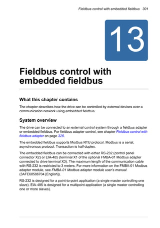 Fieldbus control with embedded fieldbus 301
Fieldbus control with
embedded fieldbus
What this chapter contains
The chapter describes how the drive can be controlled by external devices over a
communication network using embedded fieldbus.
System overview
The drive can be connected to an external control system through a fieldbus adapter
or embedded fieldbus. For fieldbus adapter control, see chapter Fieldbus control with
fieldbus adapter on page 325.
The embedded fieldbus supports Modbus RTU protocol. Modbus is a serial,
asynchronous protocol. Transaction is half-duplex.
The embedded fieldbus can be connected with either RS-232 (control panel
connector X2) or EIA-485 (terminal X1 of the optional FMBA-01 Modbus adapter
connected to drive terminal X3). The maximum length of the communication cable
with RS-232 is restricted to 3 meters. For more information on the FMBA-01 Modbus
adapter module, see FMBA-01 Modbus adapter module user’s manual
(3AFE68586704 [English]).
RS-232 is designed for a point-to-point application (a single master controlling one
slave). EIA-485 is designed for a multipoint application (a single master controlling
one or more slaves).
 
