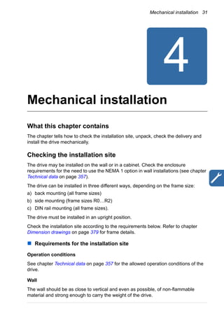 Mechanical installation 31
Mechanical installation
What this chapter contains
The chapter tells how to check the installation site, unpack, check the delivery and
install the drive mechanically.
Checking the installation site
The drive may be installed on the wall or in a cabinet. Check the enclosure
requirements for the need to use the NEMA 1 option in wall installations (see chapter
Technical data on page 357).
The drive can be installed in three different ways, depending on the frame size:
a) back mounting (all frame sizes)
b) side mounting (frame sizes R0…R2)
c) DIN rail mounting (all frame sizes).
The drive must be installed in an upright position.
Check the installation site according to the requirements below. Refer to chapter
Dimension drawings on page 379 for frame details.
Requirements for the installation site
Operation conditions
See chapter Technical data on page 357 for the allowed operation conditions of the
drive.
Wall
The wall should be as close to vertical and even as possible, of non-flammable
material and strong enough to carry the weight of the drive.
 