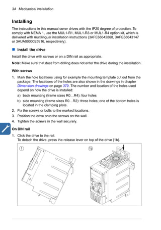 34 Mechanical installation
Installing
The instructions in this manual cover drives with the IP20 degree of protection. To
comply with NEMA 1, use the MUL1-R1, MUL1-R3 or MUL1-R4 option kit, which is
delivered with multilingual installation instructions (3AFE68642868, 3AFE68643147
or 3AUA0000025916, respectively).
Install the drive
Install the drive with screws or on a DIN rail as appropriate.
Note: Make sure that dust from drilling does not enter the drive during the installation.
With screws
1. Mark the hole locations using for example the mounting template cut out from the
package. The locations of the holes are also shown in the drawings in chapter
Dimension drawings on page 379. The number and location of the holes used
depend on how the drive is installed:
a) back mounting (frame sizes R0…R4): four holes
b) side mounting (frame sizes R0…R2): three holes; one of the bottom holes is
located in the clamping plate.
2. Fix the screws or bolts to the marked locations.
3. Position the drive onto the screws on the wall.
4. Tighten the screws in the wall securely.
On DIN rail
1. Click the drive to the rail.
To detach the drive, press the release lever on top of the drive (1b).
1 1b
 