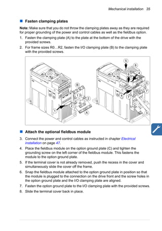 Mechanical installation 35
Fasten clamping plates
Note: Make sure that you do not throw the clamping plates away as they are required
for proper grounding of the power and control cables as well as the fieldbus option.
1. Fasten the clamping plate (A) to the plate at the bottom of the drive with the
provided screws.
2. For frame sizes R0…R2, fasten the I/O clamping plate (B) to the clamping plate
with the provided screws.
Attach the optional fieldbus module
3. Connect the power and control cables as instructed in chapter Electrical
installation on page 47.
4. Place the fieldbus module on the option ground plate (C) and tighten the
grounding screw on the left corner of the fieldbus module. This fastens the
module to the option ground plate.
5. If the terminal cover is not already removed, push the recess in the cover and
simultaneously slide the cover off the frame.
6. Snap the fieldbus module attached to the option ground plate in position so that
the module is plugged to the connection on the drive front and the screw holes in
the option ground plate and the I/O clamping plate are aligned.
7. Fasten the option ground plate to the I/O clamping plate with the provided screws.
8. Slide the terminal cover back in place.
1
8
2
2
1
3
7
74
4
5
6
A
B
C
 