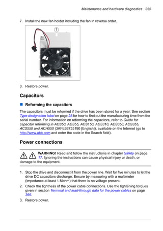 Maintenance and hardware diagnostics 355
7. Install the new fan holder including the fan in reverse order.
8. Restore power.
Capacitors
Reforming the capacitors
The capacitors must be reformed if the drive has been stored for a year. See section
Type designation label on page 28 for how to find out the manufacturing time from the
serial number. For information on reforming the capacitors, refer to Guide for
capacitor reforming in ACS50, ACS55, ACS150, ACS310, ACS350, ACS355,
ACS550 and ACH550 (3AFE68735190 [English]), available on the Internet (go to
http://www.abb.com and enter the code in the Search field).
Power connections
WARNING! Read and follow the instructions in chapter Safety on page
17. Ignoring the instructions can cause physical injury or death, or
damage to the equipment.
1. Stop the drive and disconnect it from the power line. Wait for five minutes to let the
drive DC capacitors discharge. Ensure by measuring with a multimeter
(impedance at least 1 Mohm) that there is no voltage present.
2. Check the tightness of the power cable connections. Use the tightening torques
given in section Terminal and lead-through data for the power cables on page
366.
3. Restore power.
7
 