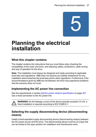 Planning the electrical installation 37
Planning the electrical
installation
What this chapter contains
The chapter contains the instructions that you must follow when checking the
compatibility of the motor and drive, and selecting cables, protections, cable routing
and way of operation for the drive.
Note: The installation must always be designed and made according to applicable
local laws and regulations. ABB does not assume any liability whatsoever for any
installation which breaches the local laws and/or other regulations. Furthermore, if the
recommendations given by ABB are not followed, the drive may experience problems
that the warranty does not cover.
Implementing the AC power line connection
See the requirements in section Electric power network specification on page 367.
Use a fixed connection to the AC power line.
WARNING! As the leakage current of the device typically exceeds 3.5 mA, a
fixed installation is required according to IEC 61800-5-1.
Selecting the supply disconnecting device (disconnecting
means)
Install a hand-operated supply disconnecting device (disconnecting means) between
the AC power source and the drive. The disconnecting device must be of a type that
can be locked to the open position for installation and maintenance work.
 