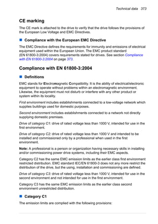 Technical data 373
CE marking
The CE mark is attached to the drive to verify that the drive follows the provisions of
the European Low Voltage and EMC Directives.
Compliance with the European EMC Directive
The EMC Directive defines the requirements for immunity and emissions of electrical
equipment used within the European Union. The EMC product standard
(EN 61800-3:2004) covers requirements stated for drives. See section Compliance
with EN 61800-3:2004 on page 373.
Compliance with EN 61800-3:2004
Definitions
EMC stands for Electromagnetic Compatibility. It is the ability of electrical/electronic
equipment to operate without problems within an electromagnetic environment.
Likewise, the equipment must not disturb or interfere with any other product or
system within its locality.
First environment includes establishments connected to a low-voltage network which
supplies buildings used for domestic purposes.
Second environment includes establishments connected to a network not directly
supplying domestic premises.
Drive of category C1: drive of rated voltage less than 1000 V, intended for use in the
first environment.
Drive of category C2: drive of rated voltage less than 1000 V and intended to be
installed and commissioned only by a professional when used in the first
environment.
Note: A professional is a person or organization having necessary skills in installing
and/or commissioning power drive systems, including their EMC aspects.
Category C2 has the same EMC emission limits as the earlier class first environment
restricted distribution. EMC standard IEC/EN 61800-3 does not any more restrict the
distribution of the drive, but the using, installation and commissioning are defined.
Drive of category C3: drive of rated voltage less than 1000 V, intended for use in the
second environment and not intended for use in the first environment.
Category C3 has the same EMC emission limits as the earlier class second
environment unrestricted distribution.
Category C1
The emission limits are complied with the following provisions:
 