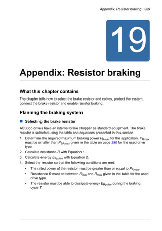 Appendix: Resistor braking 389
Appendix: Resistor braking
What this chapter contains
The chapter tells how to select the brake resistor and cables, protect the system,
connect the brake resistor and enable resistor braking.
Planning the braking system
Selecting the brake resistor
ACS355 drives have an internal brake chopper as standard equipment. The brake
resistor is selected using the table and equations presented in this section.
1. Determine the required maximum braking power PRmax for the application. PRmax
must be smaller than PBRmax given in the table on page 390 for the used drive
type.
2. Calculate resistance R with Equation 1.
3. Calculate energy ERpulse with Equation 2.
4. Select the resistor so that the following conditions are met:
• The rated power of the resistor must be greater than or equal to PRmax.
• Resistance R must be between Rmin and Rmax given in the table for the used
drive type.
• The resistor must be able to dissipate energy ERpulse during the braking
cycle T.
 