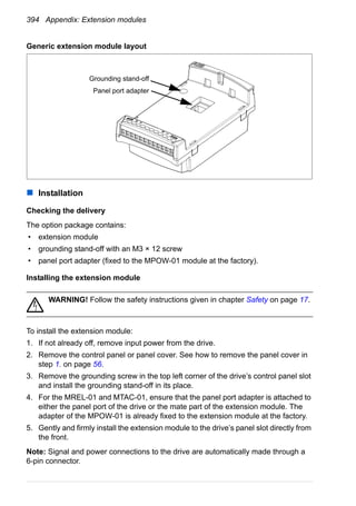 394 Appendix: Extension modules
Generic extension module layout
Installation
Checking the delivery
The option package contains:
• extension module
• grounding stand-off with an M3 × 12 screw
• panel port adapter (fixed to the MPOW-01 module at the factory).
Installing the extension module
WARNING! Follow the safety instructions given in chapter Safety on page 17.
To install the extension module:
1. If not already off, remove input power from the drive.
2. Remove the control panel or panel cover. See how to remove the panel cover in
step 1. on page 56.
3. Remove the grounding screw in the top left corner of the drive’s control panel slot
and install the grounding stand-off in its place.
4. For the MREL-01 and MTAC-01, ensure that the panel port adapter is attached to
either the panel port of the drive or the mate part of the extension module. The
adapter of the MPOW-01 is already fixed to the extension module at the factory.
5. Gently and firmly install the extension module to the drive’s panel slot directly from
the front.
Note: Signal and power connections to the drive are automatically made through a
6-pin connector.
Grounding stand-off
Panel port adapter
 