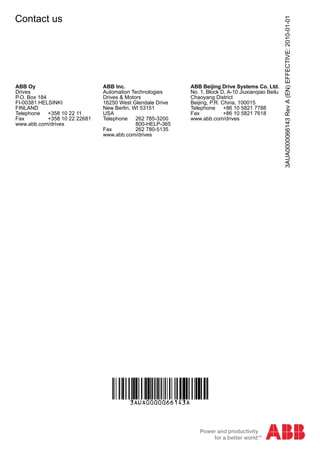 3AUA0000066143RevA(EN)EFFECTIVE:2010-01-01
Contact us
ABB Oy
Drives
P.O. Box 184
FI-00381 HELSINKI
FINLAND
Telephone +358 10 22 11
Fax +358 10 22 22681
www.abb.com/drives
ABB Inc.
Automation Technologies
Drives & Motors
16250 West Glendale Drive
New Berlin, WI 53151
USA
Telephone 262 785-3200
800-HELP-365
Fax 262 780-5135
www.abb.com/drives
ABB Beijing Drive Systems Co. Ltd.
No. 1, Block D, A-10 Jiuxianqiao Beilu
Chaoyang District
Beijing, P.R. China, 100015
Telephone +86 10 5821 7788
Fax +86 10 5821 7618
www.abb.com/drives
 